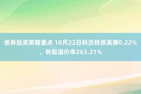 债券投资策略重点 10月22日科沃转债高潮0.22%，转股溢价率263.21%