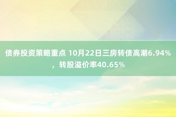 债券投资策略重点 10月22日三房转债高潮6.94%，转股溢价率40.65%