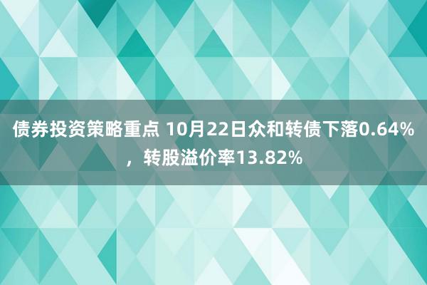 债券投资策略重点 10月22日众和转债下落0.64%，转股溢价率13.82%