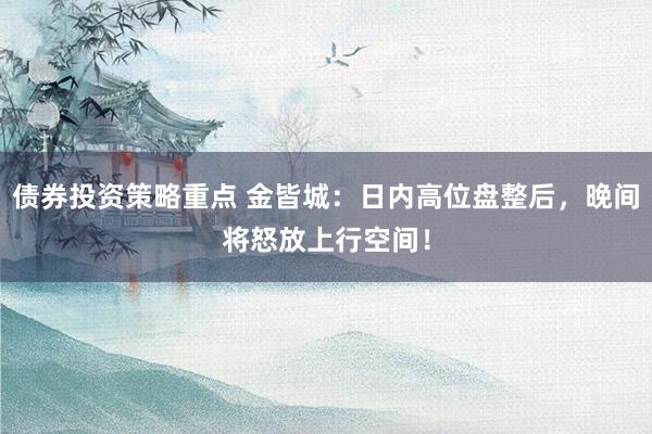 债券投资策略重点 金皆城：日内高位盘整后，晚间将怒放上行空间！