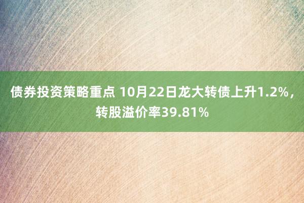 债券投资策略重点 10月22日龙大转债上升1.2%，转股溢价率39.81%