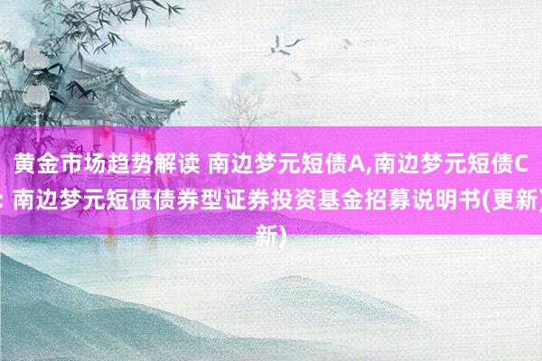 黄金市场趋势解读 南边梦元短债A,南边梦元短债C: 南边梦元短债债券型证券投资基金招募说明书(更新)