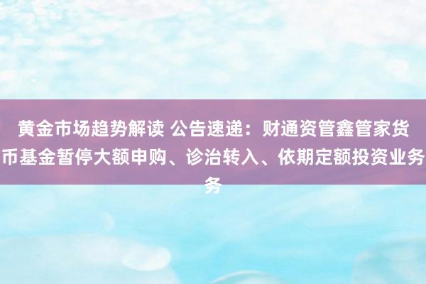 黄金市场趋势解读 公告速递：财通资管鑫管家货币基金暂停大额申购、诊治转入、依期定额投资业务