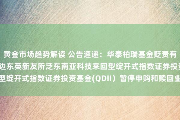 黄金市场趋势解读 公告速递：华泰柏瑞基金贬责有限公司对于华泰柏瑞南边东英新友所泛东南亚科技来回型绽开式指数证券投资基金(QDII）暂停申购和赎回业务