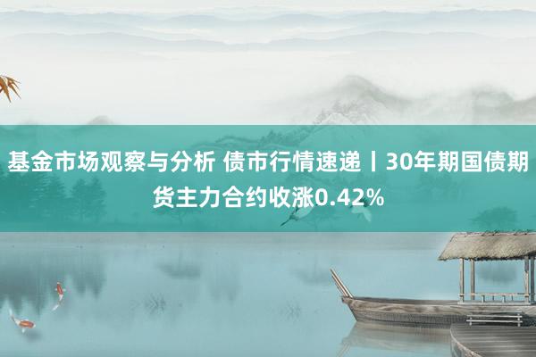 基金市场观察与分析 债市行情速递丨30年期国债期货主力合约收涨0.42%