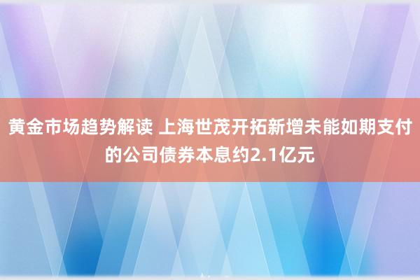 黄金市场趋势解读 上海世茂开拓新增未能如期支付的公司债券本息约2.1亿元