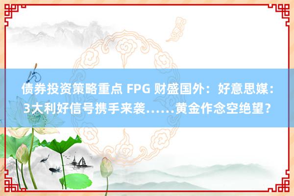 债券投资策略重点 FPG 财盛国外：好意思媒：3大利好信号携手来袭……黄金作念空绝望？