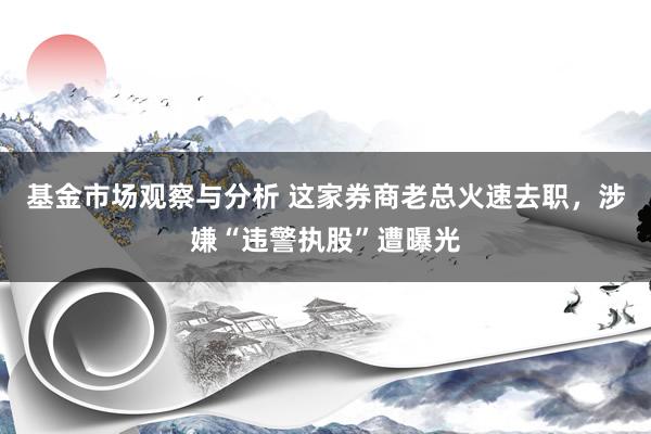 基金市场观察与分析 这家券商老总火速去职，涉嫌“违警执股”遭曝光