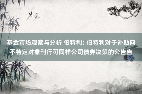 基金市场观察与分析 伯特利: 伯特利对于补助向不特定对象刊行可同样公司债券决策的公告告