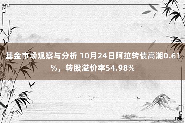 基金市场观察与分析 10月24日阿拉转债高潮0.61%，转股溢价率54.98%