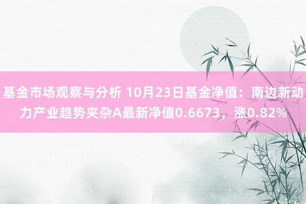 基金市场观察与分析 10月23日基金净值：南边新动力产业趋势夹杂A最新净值0.6673，涨0.82%