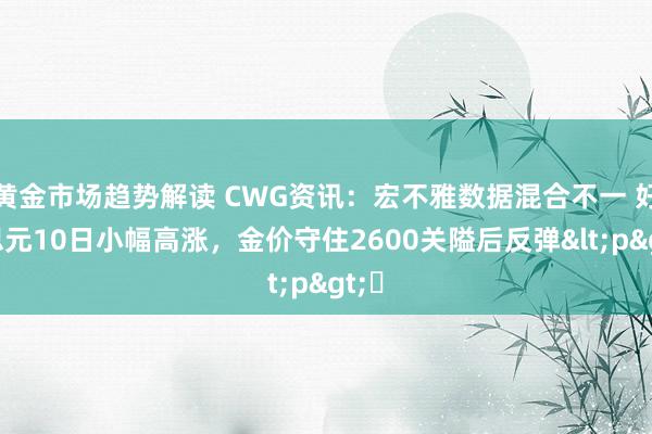 黄金市场趋势解读 CWG资讯：宏不雅数据混合不一 好意思元10日小幅高涨，金价守住2600关隘后反弹<p>​