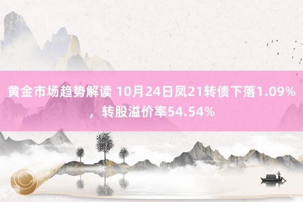 黄金市场趋势解读 10月24日凤21转债下落1.09%，转股溢价率54.54%