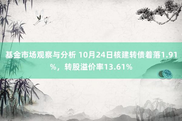 基金市场观察与分析 10月24日核建转债着落1.91%，转股溢价率13.61%