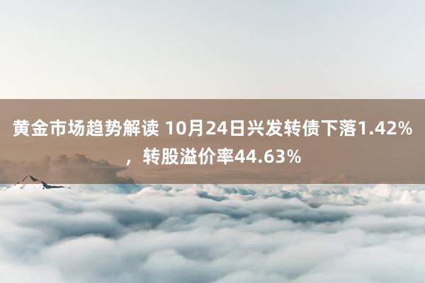 黄金市场趋势解读 10月24日兴发转债下落1.42%，转股溢价率44.63%