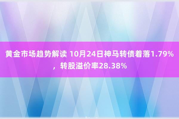 黄金市场趋势解读 10月24日神马转债着落1.79%，转股溢价率28.38%