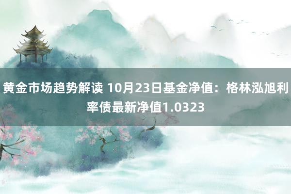 黄金市场趋势解读 10月23日基金净值：格林泓旭利率债最新净值1.0323