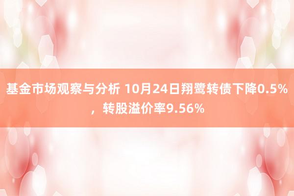 基金市场观察与分析 10月24日翔鹭转债下降0.5%，转股溢价率9.56%