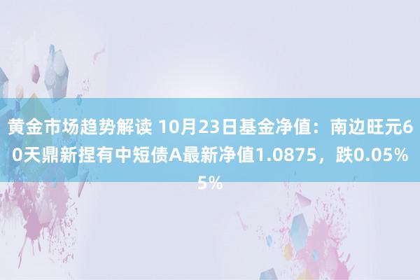 黄金市场趋势解读 10月23日基金净值：南边旺元60天鼎新捏有中短债A最新净值1.0875，跌0.05%