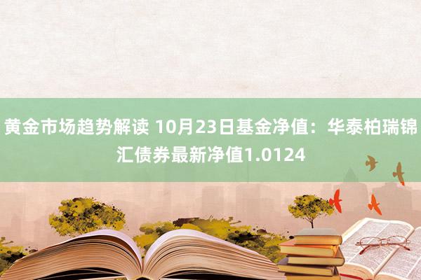 黄金市场趋势解读 10月23日基金净值：华泰柏瑞锦汇债券最新净值1.0124