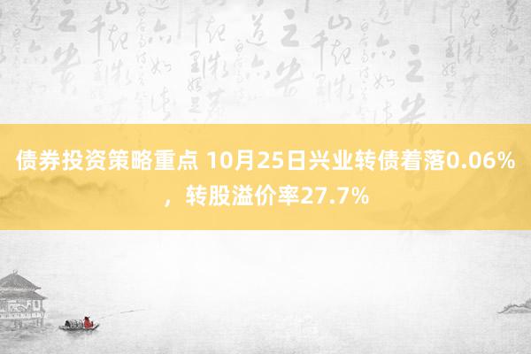 债券投资策略重点 10月25日兴业转债着落0.06%，转股溢价率27.7%