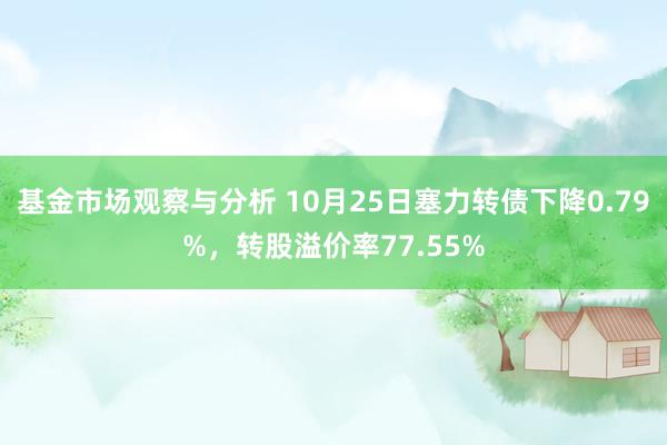 基金市场观察与分析 10月25日塞力转债下降0.79%，转股溢价率77.55%