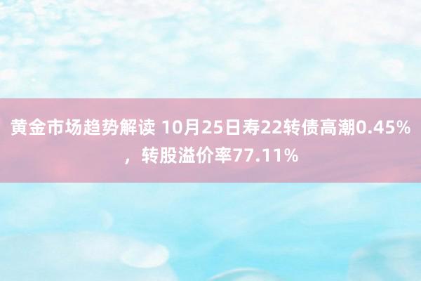 黄金市场趋势解读 10月25日寿22转债高潮0.45%，转股溢价率77.11%