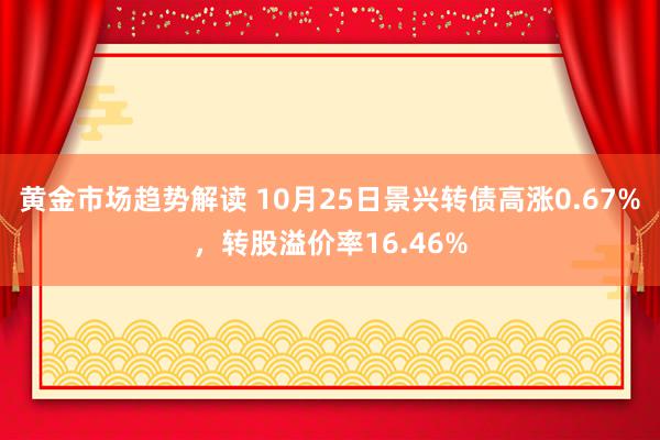 黄金市场趋势解读 10月25日景兴转债高涨0.67%，转股溢价率16.46%