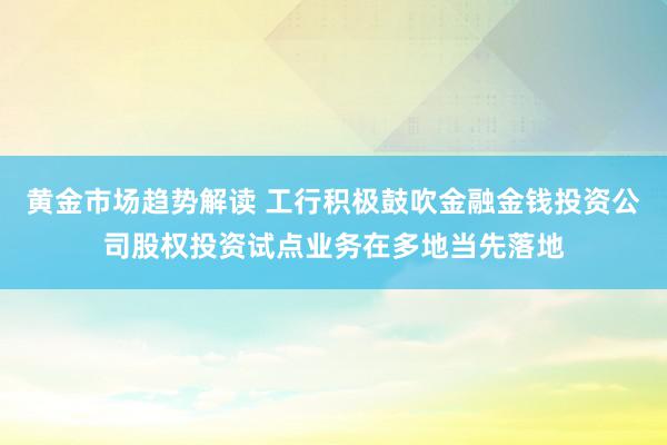 黄金市场趋势解读 工行积极鼓吹金融金钱投资公司股权投资试点业务在多地当先落地