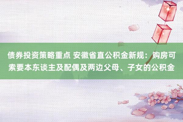 债券投资策略重点 安徽省直公积金新规：购房可索要本东谈主及配偶及两边父母、子女的公积金