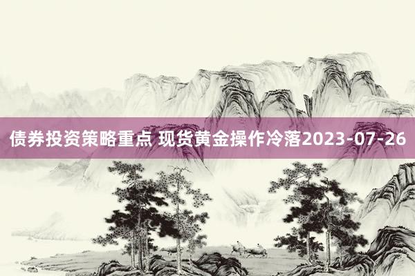 债券投资策略重点 现货黄金操作冷落2023-07-26