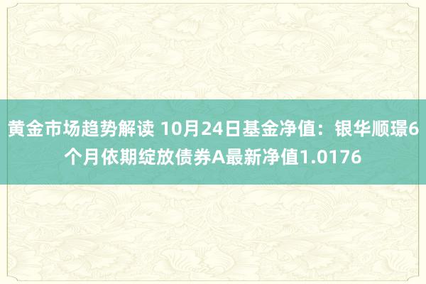 黄金市场趋势解读 10月24日基金净值：银华顺璟6个月依期绽放债券A最新净值1.0176