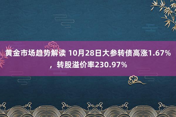 黄金市场趋势解读 10月28日大参转债高涨1.67%，转股溢价率230.97%