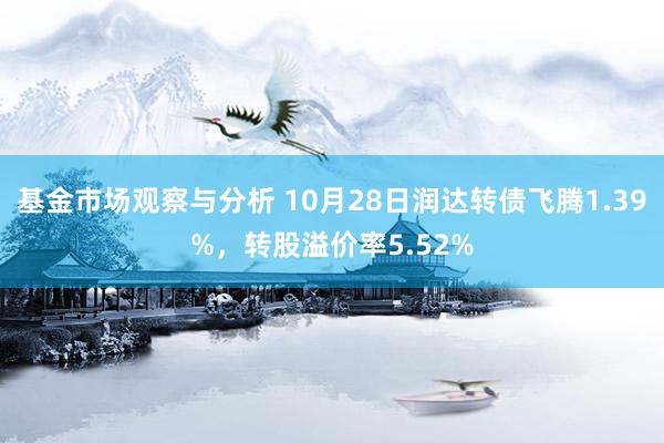 基金市场观察与分析 10月28日润达转债飞腾1.39%，转股溢价率5.52%