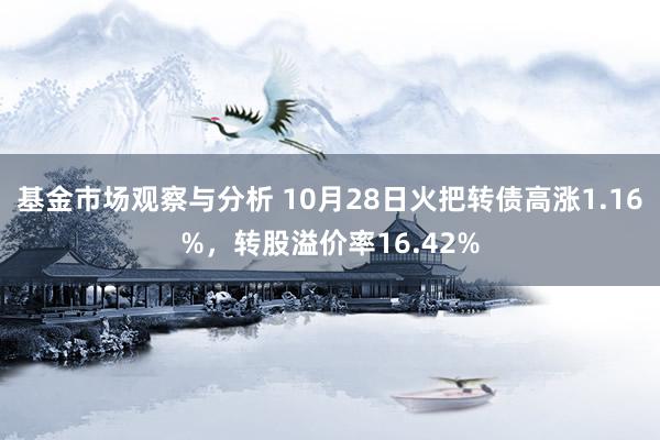 基金市场观察与分析 10月28日火把转债高涨1.16%，转股溢价率16.42%