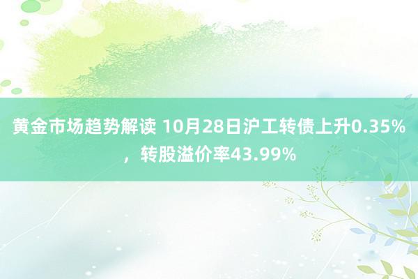 黄金市场趋势解读 10月28日沪工转债上升0.35%，转股溢价率43.99%