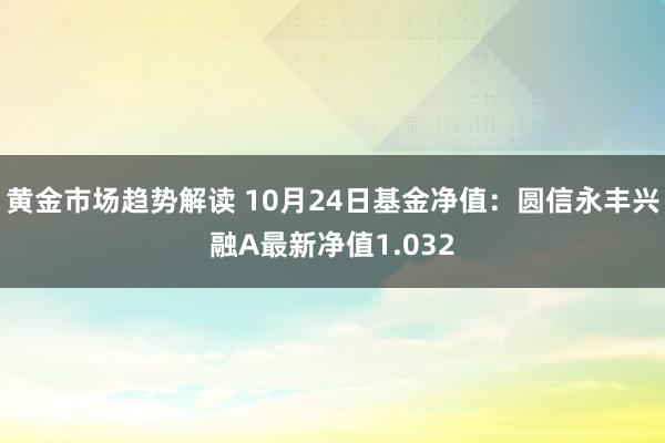 黄金市场趋势解读 10月24日基金净值：圆信永丰兴融A最新净值1.032