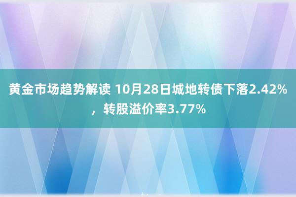 黄金市场趋势解读 10月28日城地转债下落2.42%，转股溢价率3.77%