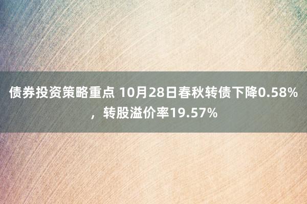 债券投资策略重点 10月28日春秋转债下降0.58%，转股溢价率19.57%