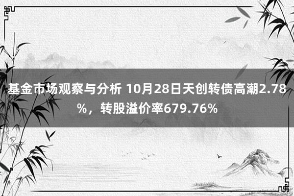 基金市场观察与分析 10月28日天创转债高潮2.78%，转股溢价率679.76%