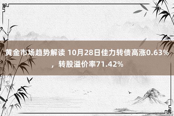 黄金市场趋势解读 10月28日佳力转债高涨0.63%，转股溢价率71.42%