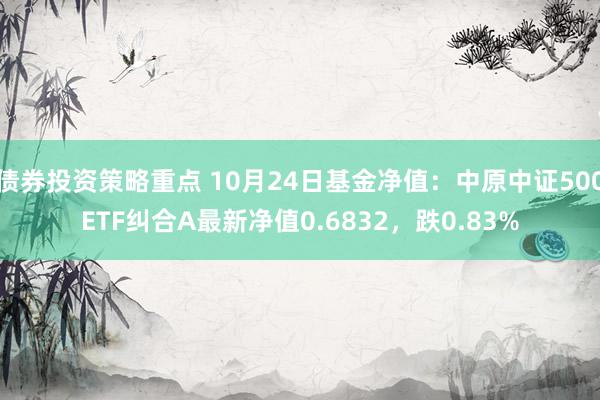 债券投资策略重点 10月24日基金净值：中原中证500ETF纠合A最新净值0.6832，跌0.83%