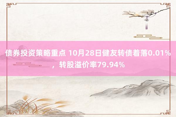 债券投资策略重点 10月28日健友转债着落0.01%，转股溢价率79.94%