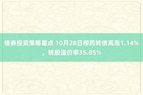 债券投资策略重点 10月28日柳药转债高涨1.14%，转股溢价率35.85%