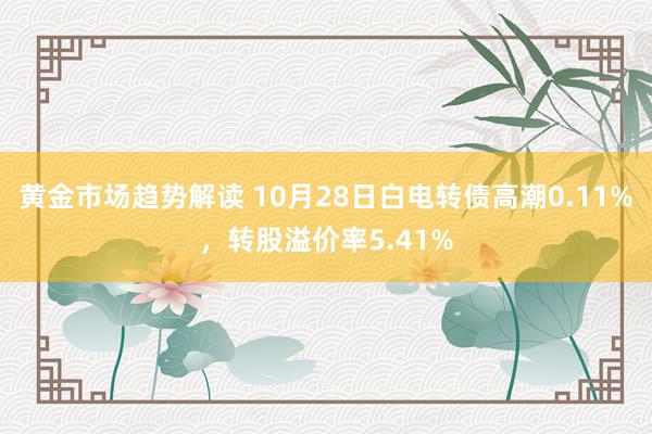 黄金市场趋势解读 10月28日白电转债高潮0.11%，转股溢价率5.41%