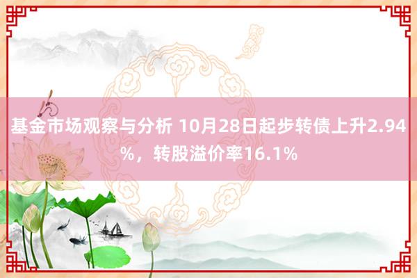 基金市场观察与分析 10月28日起步转债上升2.94%，转股溢价率16.1%