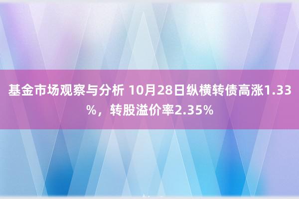 基金市场观察与分析 10月28日纵横转债高涨1.33%，转股溢价率2.35%