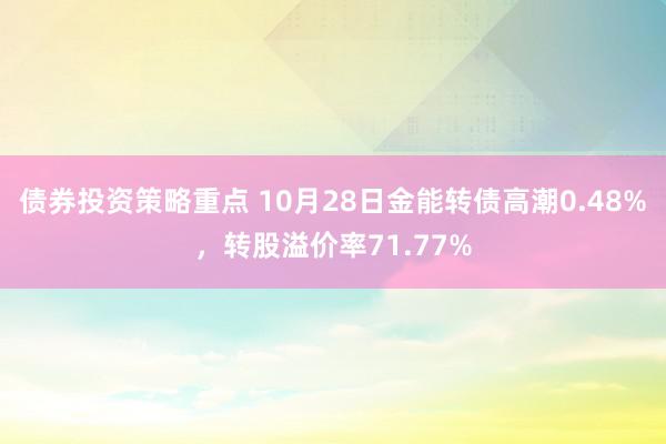 债券投资策略重点 10月28日金能转债高潮0.48%，转股溢价率71.77%