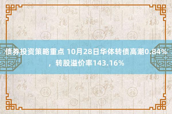 债券投资策略重点 10月28日华体转债高潮0.84%，转股溢价率143.16%