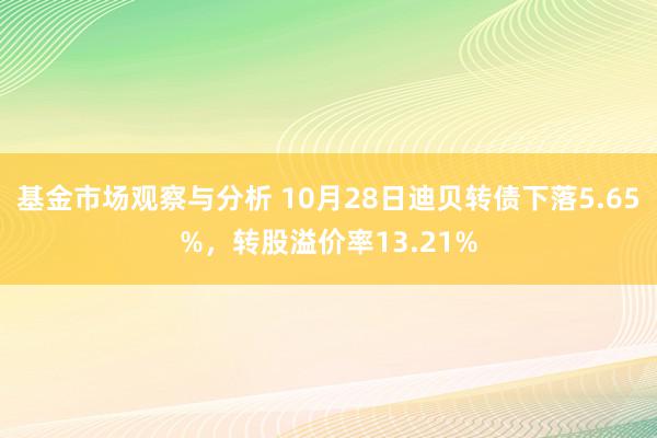 基金市场观察与分析 10月28日迪贝转债下落5.65%，转股溢价率13.21%